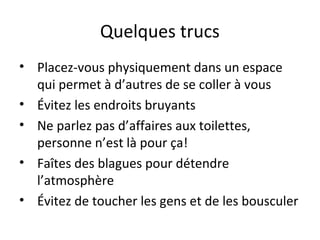 Quelques trucs
• Placez-vous physiquement dans un espace
qui permet à d’autres de se coller à vous
• Évitez les endroits bruyants
• Ne parlez pas d’affaires aux toilettes,
personne n’est là pour ça!
• Faîtes des blagues pour détendre
l’atmosphère
• Évitez de toucher les gens et de les bousculer
 