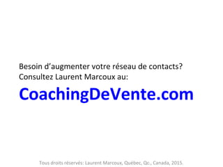 Besoin d’augmenter votre réseau de contacts?
Consultez Laurent Marcoux au:
CoachingDeVente.com
Tous droits réservés: Laurent Marcoux, Québec, Qc., Canada, 2015.
 