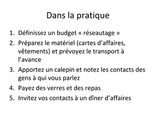 Dans la pratique
1. Définissez un budget « réseautage »
2. Préparez le matériel (cartes d’affaires,
vêtements) et prévoyez le transport à
l’avance
3. Apportez un calepin et notez les contacts des
gens à qui vous parlez
4. Payez des verres et des repas
5. Invitez vos contacts à un dîner d’affaires
 