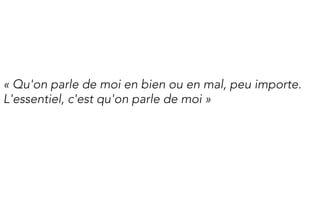 « Qu'on parle de moi en bien ou en mal, peu importe.
L'essentiel, c'est qu'on parle de moi »
 