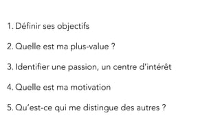  	
  
1. Définir ses objectifs

2. Quelle est ma plus-value ?

3. Identifier une passion, un centre d’intérêt

4. Quelle est ma motivation

5. Qu’est-ce qui me distingue des autres ?
 