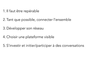  	
  
1. Il faut être repérable

2. Tant que possible, connecter l’ensemble

3. Développer son réseau

4. Choisir une plateforme visible

5. S’investir et initier/participer à des conversations
 