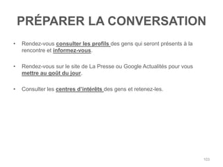 PRÉPARER LA CONVERSATION
•   Rendez-vous consulter les profils des gens qui seront présents à la
    rencontre et informez-vous.

•   Rendez-vous sur le site de La Presse ou Google Actualités pour vous
    mettre au goût du jour.

•   Consulter les centres d‟intérêts des gens et retenez-les.




                                                                          103
 