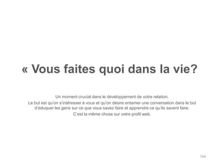 « Vous faites quoi dans la vie?

                Un moment crucial dans le développement de votre relation.
 Le but est qu‟on s‟intéresser à vous et qu‟on désire entamer une conversation dans le but
    d‟éduquer les gens sur ce que vous savez faire et apprendre ce qu‟ils savent faire.
                          C‟est la même chose sur votre profil web.




                                                                                             104
 