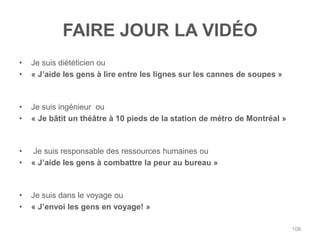 FAIRE JOUR LA VIDÉO
•   Je suis diététicien ou
•   « J‟aide les gens à lire entre les lignes sur les cannes de soupes »



•   Je suis ingénieur ou
•   « Je bâtit un théâtre à 10 pieds de la station de métro de Montréal »



•   Je suis responsable des ressources humaines ou
•   « J‟aide les gens à combattre la peur au bureau »



•   Je suis dans le voyage ou
•   « J‟envoi les gens en voyage! »

                                                                            108
 