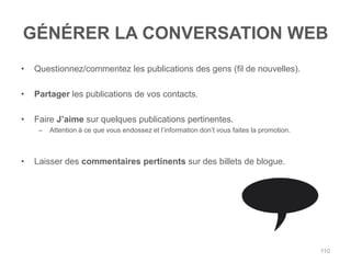 GÉNÉRER LA CONVERSATION WEB
•   Questionnez/commentez les publications des gens (fil de nouvelles).

•   Partager les publications de vos contacts.

•   Faire J‟aime sur quelques publications pertinentes.
     –   Attention à ce que vous endossez et l‟information don‟t vous faites la promotion.



•   Laisser des commentaires pertinents sur des billets de blogue.




                                                                                             110
 