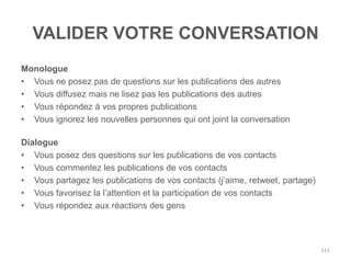 VALIDER VOTRE CONVERSATION
Monologue
• Vous ne posez pas de questions sur les publications des autres
• Vous diffusez mais ne lisez pas les publications des autres
• Vous répondez à vos propres publications
• Vous ignorez les nouvelles personnes qui ont joint la conversation

Dialogue
• Vous posez des questions sur les publications de vos contacts
• Vous commentez les publications de vos contacts
• Vous partagez les publications de vos contacts (j‟aime, retweet, partage)
• Vous favorisez la l‟attention et la participation de vos contacts
• Vous répondez aux réactions des gens




                                                                              111
 