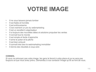 VOTRE IMAGE
•   Il ne vous laissera jamais tomber
•   Il est fiable et honnête
•   Il est enthousiasme
•   C‟est vraiment un pro du webmarketing
•   Il est un excellent vulgarisateur
•   Il a toujours des nouvelles idées et solutions propulser les ventes
•   Il connait tout le monde
•   Il est simple et facile d‟approche
•   Il aime le poker et la pêche
•   Il est bien entouré
•   Il connaît très bien le webmarketing immobilier
•   Il donne des résultats à coup sûre



CONSEIL
Si vous ne prévoyez pas votre image, les gens le feront à votre place et ça ne sera pas
toujours ce que vous aviez prévu. Demandez à vos contacts l‟image qu‟ils se font de vous.



                                                                                            115
 