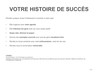 VOTRE HISTOIRE DE SUCCÈS
Planifier quelque chose d‟intéressant à raconter à votre sujet.


•     Elle s‟agence avec votre agenda

•     Elle intéresse les gens avec qui vous voulez parler

•     Soyez clair, éliminer le jargon

•     Donnez des exemples concrets pour que les gens visualisent bien

•     Rendez la chose excitante avec votre enthousiasme, votre ton de voix.

•     Rendez-vous la conversation mémorable




CONSEIL
Court et précis : 6 à 10 phrases au maximum
Orientez votre histoire sur vos produits et services pour démontrer les problèmes que vous pouvez résoudre. Mettre en évidence vos
compétences et aptitudes.




                                                                                                                                     116
 