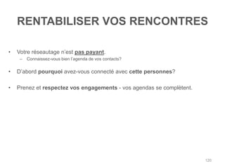 RENTABILISER VOS RENCONTRES

•   Votre réseautage n‟est pas payant.
     –   Connaissez-vous bien l‟agenda de vos contacts?

•   D‟abord pourquoi avez-vous connecté avec cette personnes?

•   Prenez et respectez vos engagements - vos agendas se complètent.




                                                                       120
 