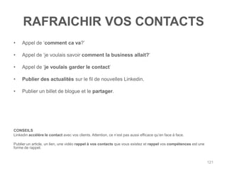 RAFRAICHIR VOS CONTACTS
•    Appel de „comment ca va?‟

•    Appel de „je voulais savoir comment la business allait?‟

•    Appel de „je voulais garder le contact‟

•    Publier des actualités sur le fil de nouvelles Linkedin.

•    Publier un billet de blogue et le partager.




CONSEILS
Linkedin accélère le contact avec vos clients. Attention, ce n‟est pas aussi efficace qu‟en face à face.

Publier un article, un lien, une vidéo rappel à vos contacts que vous existez et rappel vos compétences est une
forme de rappel.


                                                                                                                  121
 