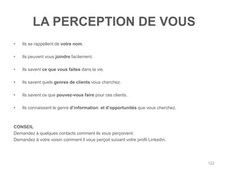LA PERCEPTION DE VOUS
•   Ils se rappellent de votre nom.

•   Ils peuvent vous joindre facilement.

•   Ils savent ce que vous faites dans la vie.

•   Ils savent quels genres de clients vous cherchez.

•   Ils savent ce que pouvez-vous faire pour ces clients.

•   Ils connaissent le genre d‟information et d‟opportunités que vous cherchez.



CONSEIL
Demandez à quelques contacts comment ils vous perçoivent.
Demandez à votre voisin comment il vous perçoit suivant votre profil Linkedin.




                                                                                  122
 