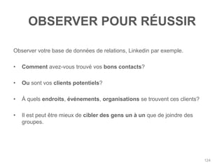 OBSERVER POUR RÉUSSIR

Observer votre base de données de relations, Linkedin par exemple.

•   Comment avez-vous trouvé vos bons contacts?

•   Ou sont vos clients potentiels?

•   À quels endroits, événements, organisations se trouvent ces clients?

•   Il est peut être mieux de cibler des gens un à un que de joindre des
    groupes.




                                                                           124
 