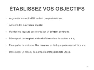 ÉTABLISSEZ VOS OBJECTIFS
•   Augmenter ma notoriété en tant que professionnel;

•   Acquérir des nouveaux clients;

•   Maintenir la loyauté des clients par un contact constant;

•   Développer des opportunités d‟affaires dans le secteur « x »;

•   Faire parler de moi pour être reconnu en tant que professionnel de « x »;

•   Développer un réseau de contacts professionnels utiles.




                                                                            128
 