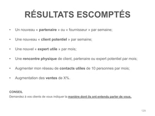 RÉSULTATS ESCOMPTÉS
•   Un nouveau « partenaire » ou « fournisseur » par semaine;

•   Une nouveau « client potentiel » par semaine;

•   Une nouvel « expert utile » par mois;

•   Une rencontre physique de client, partenaire ou expert potentiel par mois;

•   Augmenter mon réseau de contacts utiles de 10 personnes par mois;

•   Augmentation des ventes de X%.


CONSEIL
Demandez à vos clients de vous indiquer la manière dont ils ont entendu parler de vous.



                                                                                          129
 