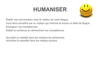 HUMANISER
Établir une conversation avec le visiteur de votre blogue.
Vous faire connaître par un visiteur qui cherché et trouvé un billet de blogue.
Enseigner vos compétences.
Établir la confiance en démontrant vos compétences.

Accroître la visibilité dans les moteurs de recherches.
Accroître la notoriété dans les médias sociaux.
 