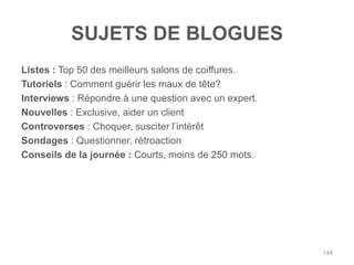 SUJETS DE BLOGUES
Listes : Top 50 des meilleurs salons de coiffures.
Tutoriels : Comment guérir les maux de tête?
Interviews : Répondre à une question avec un expert.
Nouvelles : Exclusive, aider un client
Controverses : Choquer, susciter l‟intérêt
Sondages : Questionner, rétroaction
Conseils de la journée : Courts, moins de 250 mots.




                                                       148
 