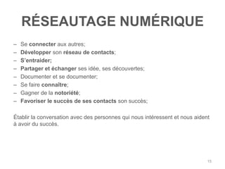 RÉSEAUTAGE NUMÉRIQUE
–   Se connecter aux autres;
–   Développer son réseau de contacts;
–   S‟entraider;
–   Partager et échanger ses idée, ses découvertes;
–   Documenter et se documenter;
–   Se faire connaître;
–   Gagner de la notoriété;
–   Favoriser le succès de ses contacts son succès;

Établir la conversation avec des personnes qui nous intéressent et nous aident
à avoir du succès.




                                                                             15
 