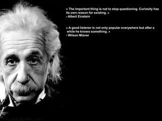 « The important thing is not to stop questioning. Curiosity has
its own reason for existing. »
- Albert Einstein


« A good listener is not only popular everywhere but after a
 while he knows something. »
- Wilson Mizner




                                                        40
 