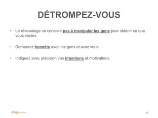 DÉTROMPEZ-VOUS
•   Le réseautage ne consiste pas à manipuler les gens pour obtenir ce que
    vous voulez.

•   Demeurez honnête avec les gens et avec vous.

•   Indiquez avec précision vos intentions et motivations.




                                                                             42
 