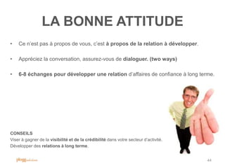 LA BONNE ATTITUDE
•   Ce n‟est pas à propos de vous, c‟est à propos de la relation à développer.

•   Appréciez la conversation, assurez-vous de dialoguer. (two ways)

•   6-8 échanges pour développer une relation d‟affaires de confiance à long terme.




CONSEILS
Viser à gagner de la visibilité et de la crédibilité dans votre secteur d‟activité.
Développer des relations à long terme.


                                                                                      44
 