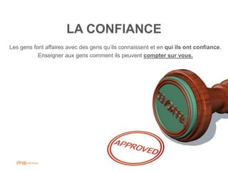 LA CONFIANCE
Les gens font affaires avec des gens qu‟ils connaissent et en qui ils ont confiance.
           Enseigner aux gens comment ils peuvent compter sur vous.




                                                                               47
 