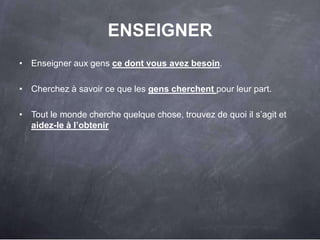 ENSEIGNER
• Enseigner aux gens ce dont vous avez besoin.

• Cherchez à savoir ce que les gens cherchent pour leur part.

• Tout le monde cherche quelque chose, trouvez de quoi il s‟agit et
  aidez-le à l‟obtenir




                                                                      48
 