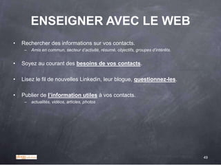 ENSEIGNER AVEC LE WEB
•   Rechercher des informations sur vos contacts.
     –   Amis en commun, secteur d’activité, résumé, objectifs, groupes d’intérêts.


•   Soyez au courant des besoins de vos contacts.

•   Lisez le fil de nouvelles Linkedin, leur blogue, questionnez-les.

•   Publier de l‟information utiles à vos contacts.
     –   actualités, vidéos, articles, photos




                                                                                      49
 