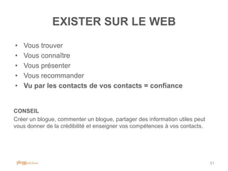 EXISTER SUR LE WEB
•   Vous trouver
•   Vous connaître
•   Vous présenter
•   Vous recommander
•   Vu par les contacts de vos contacts = confiance


CONSEIL
Créer un blogue, commenter un blogue, partager des information utiles peut
vous donner de la crédibilité et enseigner vos compétences à vos contacts.




                                                                             51
 
