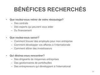 BÉNÉFICES RECHERCHÉS
•   Que voulez-vous retirer de votre réseautage?
     – Des contrats
     – Des experts qui peuvent vous aider
     – Du financement

•   Que voulez-vous savoir?
     – Comment trouver des employés pour mon entreprise
     – Comment développer vos affaires à l‟internationale
     – Comment attirer des investisseurs

•   Qui désirez-vous rencontrer?
     – Des dirigeants de moyennes entreprises
     – Des gestionnaires de portefeuilles
     – Des entrepreneurs qui développent à l‟international
                                                             59
 