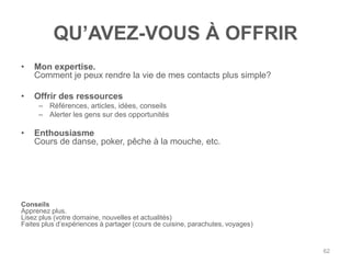 QU‟AVEZ-VOUS À OFFRIR
•   Mon expertise.
    Comment je peux rendre la vie de mes contacts plus simple?

•   Offrir des ressources
     – Références, articles, idées, conseils
     – Alerter les gens sur des opportunités

•   Enthousiasme
    Cours de danse, poker, pêche à la mouche, etc.




Conseils
Apprenez plus.
Lisez plus (votre domaine, nouvelles et actualités)
Faites plus d‟expériences à partager (cours de cuisine, parachutes, voyages)


                                                                               62
 