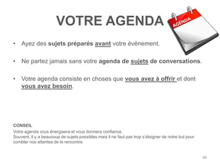 VOTRE AGENDA
• Ayez des sujets préparés avant votre événement.

• Ne partez jamais sans votre agenda de sujets de conversations.

• Votre agenda consiste en choses que vous avez à offrir et dont
  vous avez besoin.




CONSEIL
Votre agenda vous énergisera et vous donnera confiance.
Souvent, il y a beaucoup de sujets possibles mais il ne faut pas trop s‟éloigner de notre but pour
combler nos attentes de la rencontre.


                                                                                                     66
 