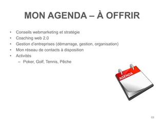 MON AGENDA – À OFFRIR
•   Conseils webmarketing et stratégie
•   Coaching web 2.0
•   Gestion d‟entreprises (démarrage, gestion, organisation)
•   Mon réseau de contacts à disposition
•   Activités
     – Poker, Golf, Tennis, Pêche




                                                               68
 