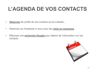 L‟AGENDA DE VOS CONTACTS

•   Observez les profils de vos contacts sur le Linkedin, .

•   Observez sur Facebook si vous avez des amis en communs.

•   Effectuez une recherche Google pour obtenir de l‟information sur vos
    contacts.




                                                                           70
 