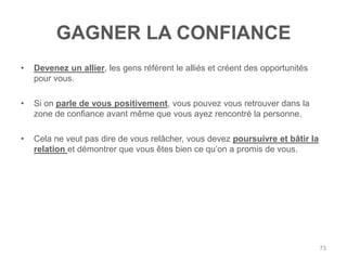 GAGNER LA CONFIANCE
•   Devenez un allier, les gens réfèrent le alliés et créent des opportunités
    pour vous.

•   Si on parle de vous positivement, vous pouvez vous retrouver dans la
    zone de confiance avant même que vous ayez rencontré la personne.

•   Cela ne veut pas dire de vous relâcher, vous devez poursuivre et bâtir la
    relation et démontrer que vous êtes bien ce qu‟on a promis de vous.




                                                                                73
 