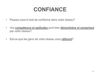 CONFIANCE
• Passez-vous le test de confiance dans votre réseau?

• Vos compétence et aptitudes sont bien démontrées et comprises
  par votre réseau?

• Est-ce que les gens de votre réseau vous réfèrent?




                                                             74
 