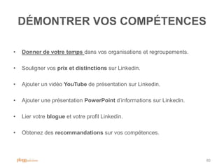 DÉMONTRER VOS COMPÉTENCES

•   Donner de votre temps dans vos organisations et regroupements.

•   Souligner vos prix et distinctions sur Linkedin.

•   Ajouter un vidéo YouTube de présentation sur Linkedin.

•   Ajouter une présentation PowerPoint d‟informations sur Linkedin.

•   Lier votre blogue et votre profil Linkedin.

•   Obtenez des recommandations sur vos compétences.



                                                                       80
 