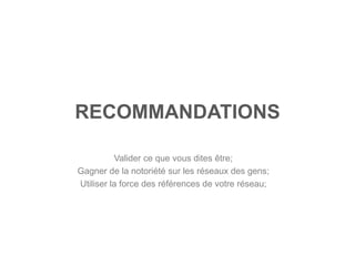 RECOMMANDATIONS

          Valider ce que vous dites être;
Gagner de la notoriété sur les réseaux des gens;
Utiliser la force des références de votre réseau;
 