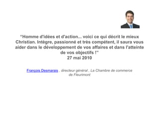 “Homme d'idées et d'action... voici ce qui décrit le mieux
Christian. Intègre, passionné et très compétent, il saura vous
aider dans le développement de vos affaires et dans l'atteinte
                      de vos objectifs !”
                          27 mai 2010

     François Desmarais , directeur général , La Chambre de commerce
                               de Fleurimont
 