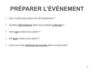 PRÉPARER L‟ÉVÉNEMENT
•   Que voulez-vous retirer de cet événement ?

•   Quelles informations êtes-vous préparé à donner ?

•   Avec qui voulez-vous parler ?

•   De quoi voulez-vous parler ?

•   Avez-vous des histoires de succès dans vos services?




                                                           86
 