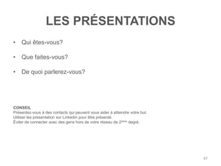 LES PRÉSENTATIONS
• Qui êtes-vous?

• Que faites-vous?

• De quoi parlerez-vous?




CONSEIL
Présentez-vous à des contacts qui peuvent vous aider à atteindre votre but.
Utiliser les présentation sur Linkedin pour être présenté.
Éviter de connecter avec des gens hors de votre réseau de 2ième degré.




                                                                              87
 