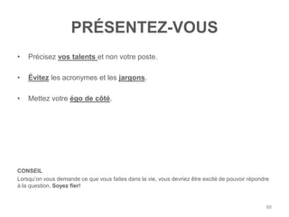 PRÉSENTEZ-VOUS
•   Précisez vos talents et non votre poste.

•   Évitez les acronymes et les jargons.

•   Mettez votre égo de côté.




CONSEIL
Lorsqu‟on vous demande ce que vous faites dans la vie, vous devriez être excité de pouvoir répondre
à la question. Soyez fier!


                                                                                                 88
 