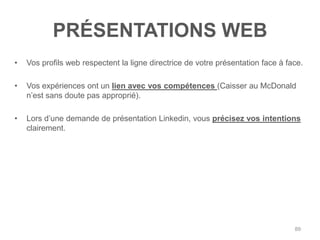 PRÉSENTATIONS WEB
•   Vos profils web respectent la ligne directrice de votre présentation face à face.

•   Vos expériences ont un lien avec vos compétences (Caisser au McDonald
    n‟est sans doute pas approprié).

•   Lors d‟une demande de présentation Linkedin, vous précisez vos intentions
    clairement.




                                                                                  89
 