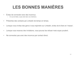 LES BONNES MANIÈRES
•   Évitez de connecter avec des inconnus.
     –   Si vous le faites, soyez clair dans vos intentions.


•   Présentez des contacts par Linkedin de temps en temps.

•   Lorsque vous invitez des gens à vous rejoindre sur Linkedin, évitez de le faire en „masse‟.

•   Lorsque vous recevez des invitations, vous pouvez les refuser mais soyez prudent.

•   Ne connectez pas avec des inconnus par contact direct.




                                                                                          91
 
