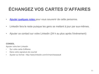 ÉCHANGEZ VOS CARTES D‟AFFAIRES

•   Ajouter quelques notes pour vous souvenir de cette personne.

•   Linkedin fera le reste puisque les gens se mettent à jour par eux-mêmes.

•   Ajouter ce contact sur votre Linkedin (24 h au plus après l‟événement)



CONSEIL
Ajouter votre lien Linkedin
•   Sur votre carte d‟affaires
•   Dans votre signature de courriel
•   Ajuster au format : http://www.linkedin.com/in/marchesseault




                                                                               93
 