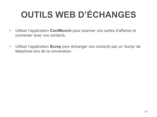 OUTILS WEB D‟ÉCHANGES
•   Utiliser l‟application CardMunch pour scanner vos cartes d‟affaires et
    connecter avec vos contacts.

•   Utiliser l‟application Bump pour échanger vos contacts par un „bump‟ de
    téléphone lors de la converation.




                                                                              94
 