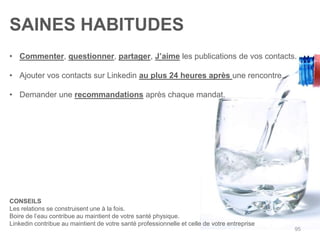 SAINES HABITUDES
• Commenter, questionner, partager, J‟aime les publications de vos contacts.

• Ajouter vos contacts sur Linkedin au plus 24 heures après une rencontre.

• Demander une recommandations après chaque mandat.




CONSEILS
Les relations se construisent une à la fois.
Boire de l‟eau contribue au maintient de votre santé physique.
Linkedin contribue au maintient de votre santé professionnelle et celle de votre entreprise
                                                                                              95
 