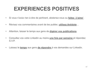 EXPERIENCES POSITIVES
•   Si vous n‟avez rien à dire de pertinent, abstenez-vous ou faites „J‟aime‟.

•   Révisez vos commentaires avant de les publier, utilisez Antidote…

•   Attention, laisser le temps aux gens de digérer vos publications.

•   Consultez vos votre Linkedin au moins une fois par semaine et répondez
    S.V.P.

•   Laissez le temps aux gens de répondre à vos demandes sur Linkedin.




                                                                                 97
 
