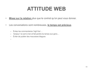 ATTITUDE WEB
•   Misez sur la relation plus que le contrat qu‟on peut vous donner.

•   Les conversations sont nombreuses, le temps est précieux.

     –   Évitez les commentaires „high five‟…
     –   „bonjour‟ ne sert à rien et fait perdre du temps aux gens…
     –   Éviter de publier des mauvaises blagues
     –




                                                                        98
 