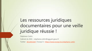 Les ressources juridiques
documentaires pour une veille
juridique réussie !
Stéphane Cottin
Cabinet du SGG – stephane.cottin@sgg.pm.gouv.fr
Twitter : @cottinstef / Scoop-it : https://www.scoop.it/u/stephane-cottin
 